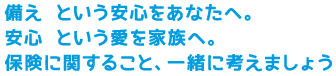 備え という安心をあなたへ。
安心 という愛を家族へ。
保険に関すること、一緒に考えましょう